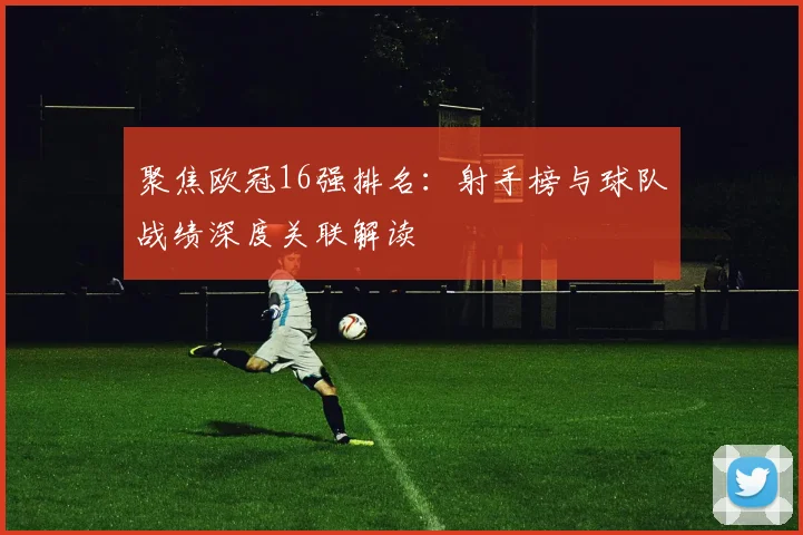 聚焦欧冠16强排名：射手榜与球队战绩深度关联解读