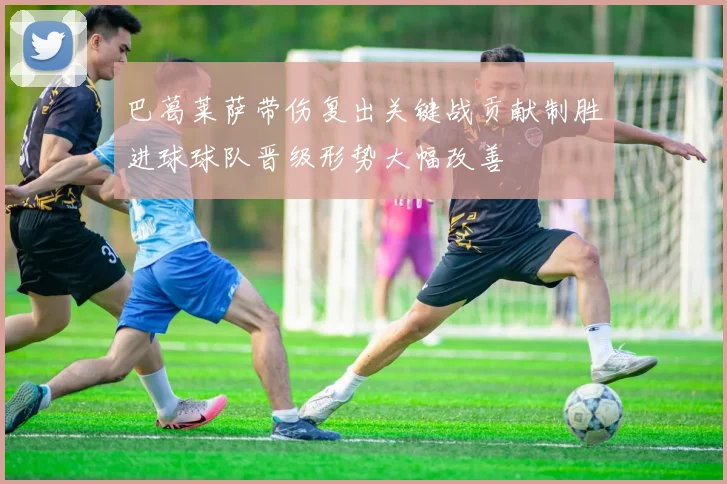 巴葛莱萨带伤复出关键战贡献制胜进球球队晋级形势大幅改善