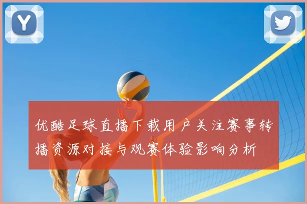 优酷足球直播下载用户关注赛事转播资源对接与观赛体验影响分析