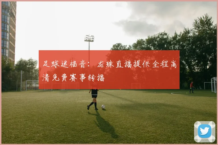 足球迷福音：龙珠直播提供全程高清免费赛事转播
