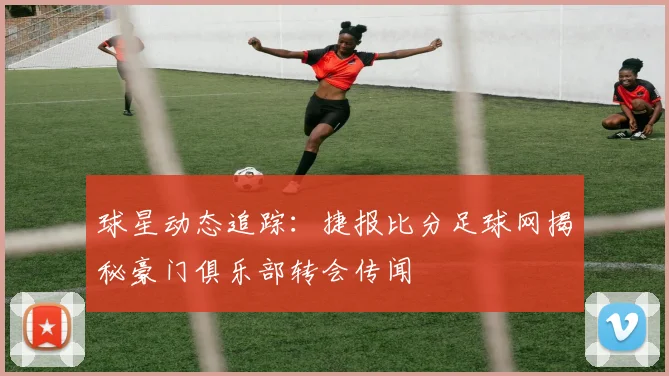 球星动态追踪：捷报比分足球网揭秘豪门俱乐部转会传闻