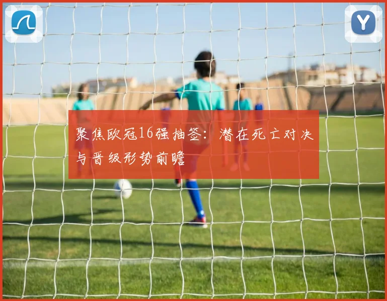 聚焦欧冠16强抽签：潜在死亡对决与晋级形势前瞻