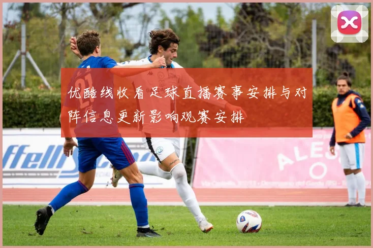 优酷线收看足球直播赛事安排与对阵信息更新影响观赛安排