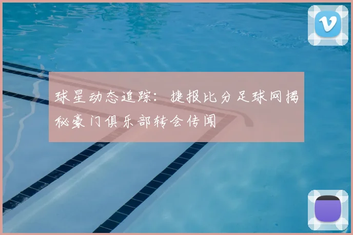 球星动态追踪：捷报比分足球网揭秘豪门俱乐部转会传闻