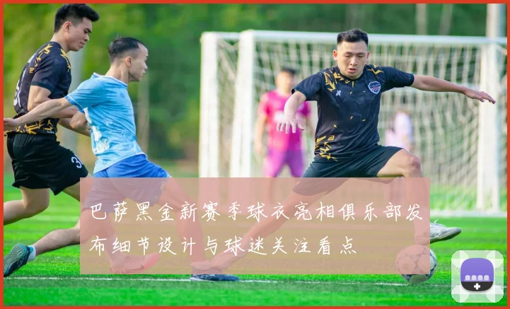 巴萨黑金新赛季球衣亮相俱乐部发布细节设计与球迷关注看点