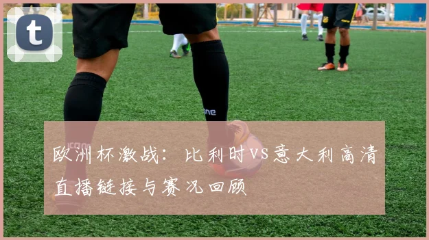 欧洲杯激战：比利时vs意大利高清直播链接与赛况回顾