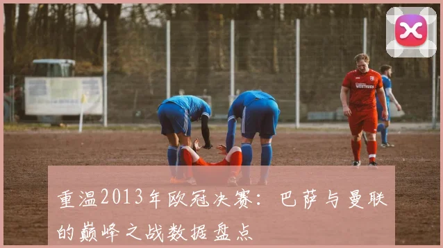 重温2013年欧冠决赛：巴萨与曼联的巅峰之战数据盘点